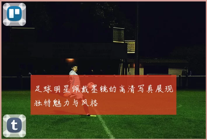足球明星佩戴墨镜的高清写真展现独特魅力与风格