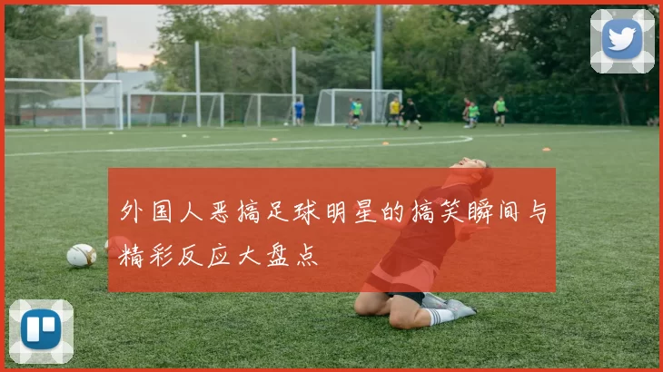 外国人恶搞足球明星的搞笑瞬间与精彩反应大盘点