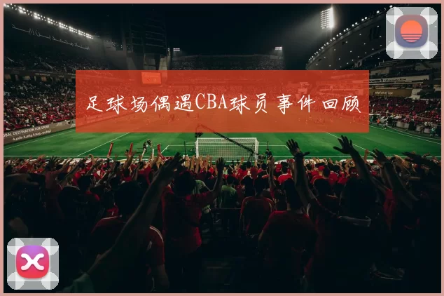 足球场偶遇CBA球员事件回顾