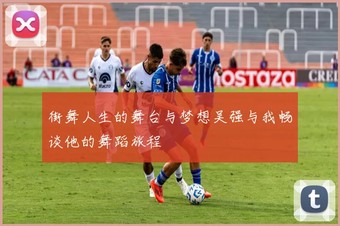 街舞人生的舞台与梦想吴强与我畅谈他的舞蹈旅程