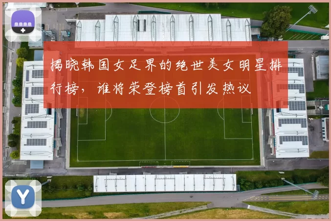 揭晓韩国女足界的绝世美女明星排行榜，谁将荣登榜首引发热议