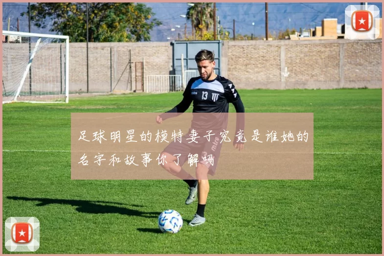 足球明星的模特妻子究竟是谁她的名字和故事你了解吗