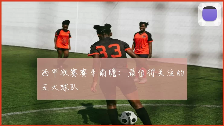 西甲联赛赛季前瞻：最值得关注的五大球队