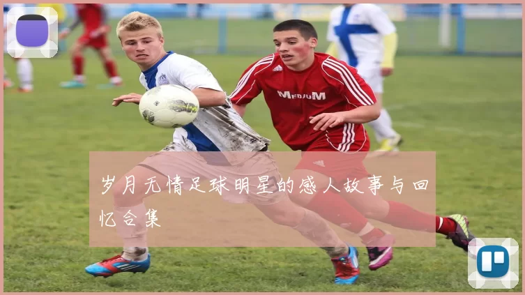 岁月无情足球明星的感人故事与回忆合集