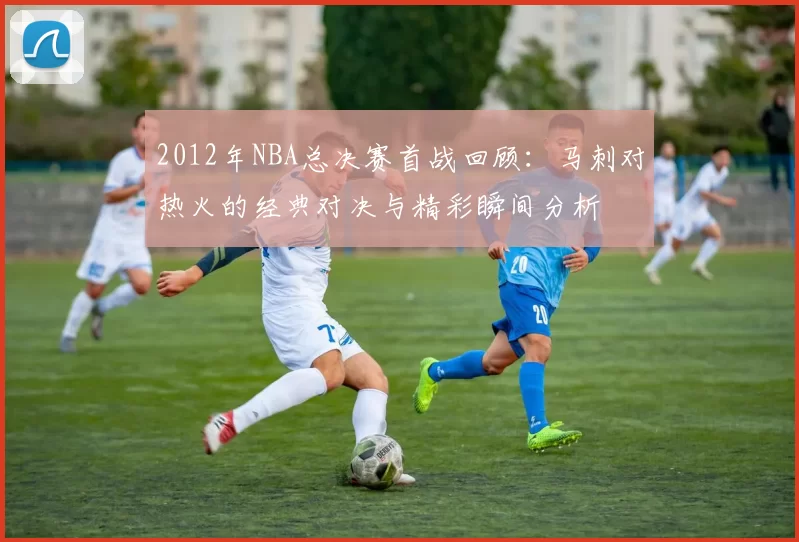 2012年NBA总决赛首战回顾：马刺对热火的经典对决与精彩瞬间分析