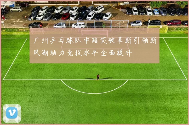 广州乒乓球队中路突破革新引领新风潮助力竞技水平全面提升