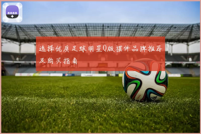 选择优质足球明星Q版摆件品牌推荐及购买指南