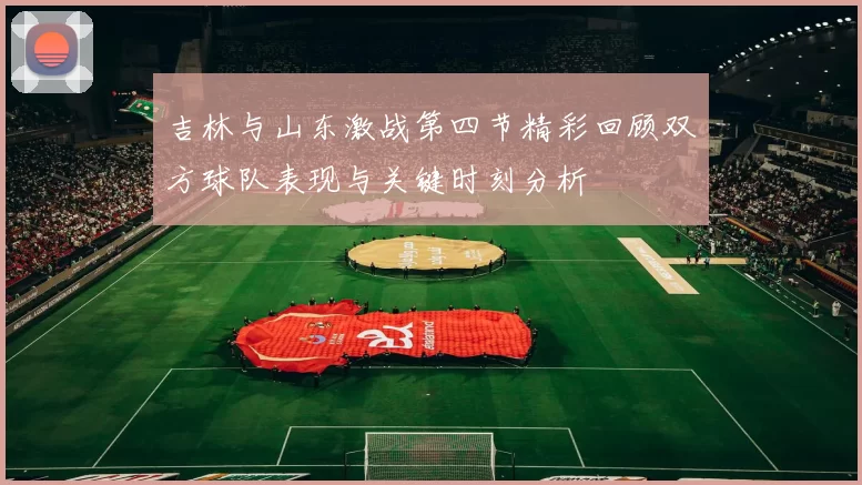 吉林与山东激战第四节精彩回顾双方球队表现与关键时刻分析
