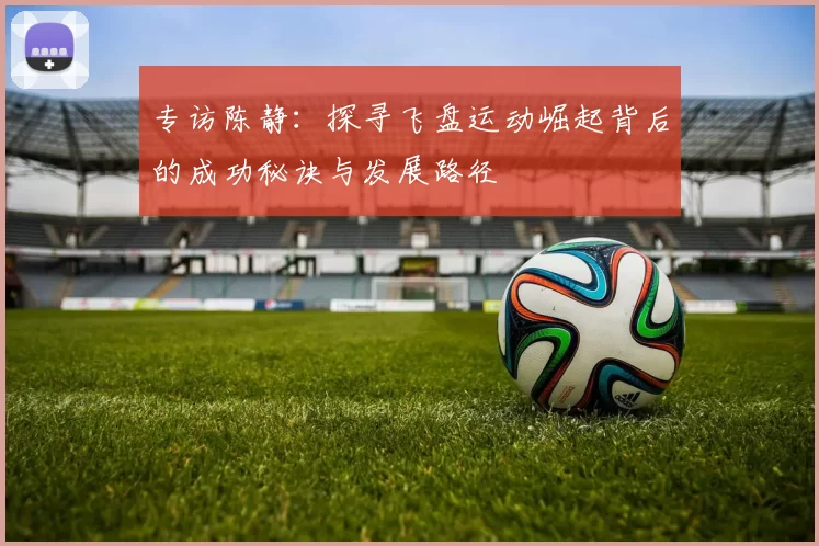 专访陈静：探寻飞盘运动崛起背后的成功秘诀与发展路径