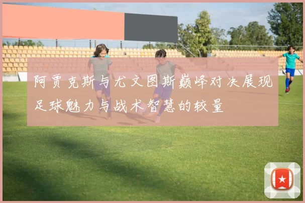 阿贾克斯与尤文图斯巅峰对决展现足球魅力与战术智慧的较量