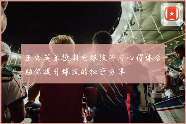 王秀英亲授羽毛球技巧与心得体会助你提升球技的秘密分享