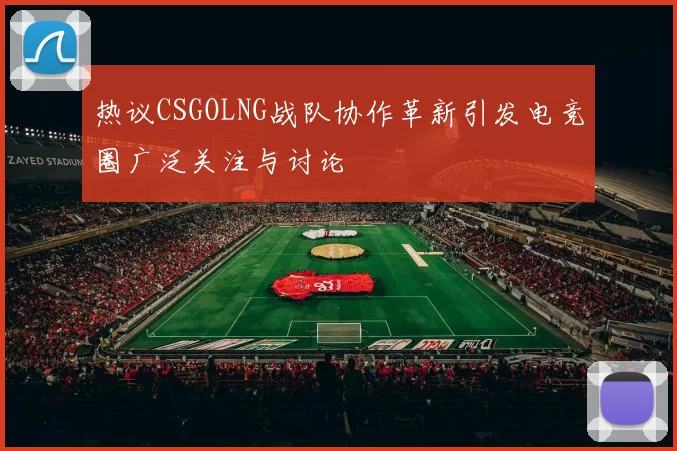 热议CSGOLNG战队协作革新引发电竞圈广泛关注与讨论