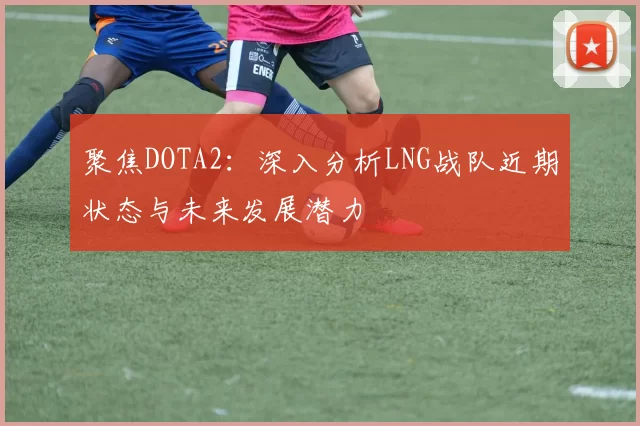 聚焦DOTA2：深入分析LNG战队近期状态与未来发展潜力