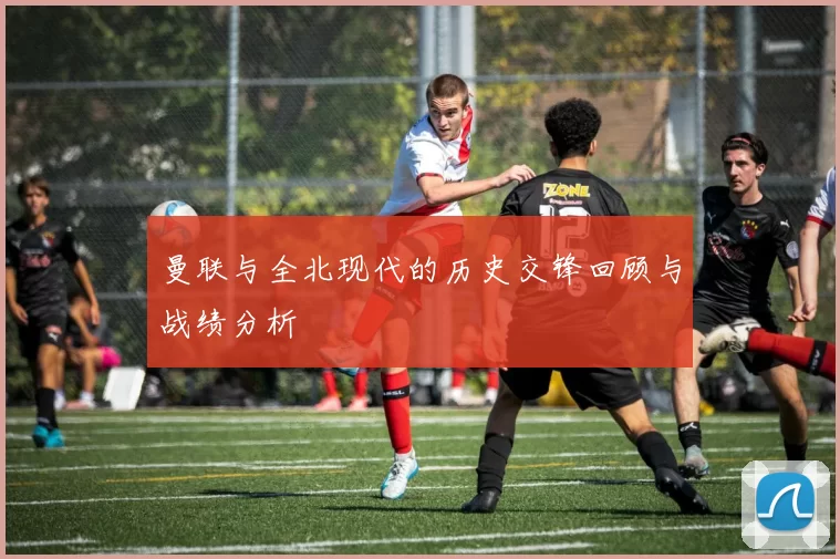 曼联与全北现代的历史交锋回顾与战绩分析