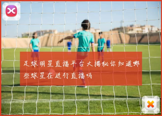 足球明星直播平台大揭秘你知道哪些球星在进行直播吗
