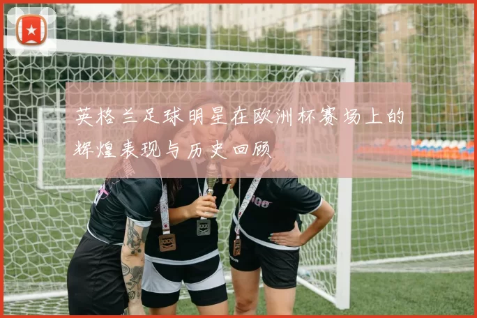 英格兰足球明星在欧洲杯赛场上的辉煌表现与历史回顾