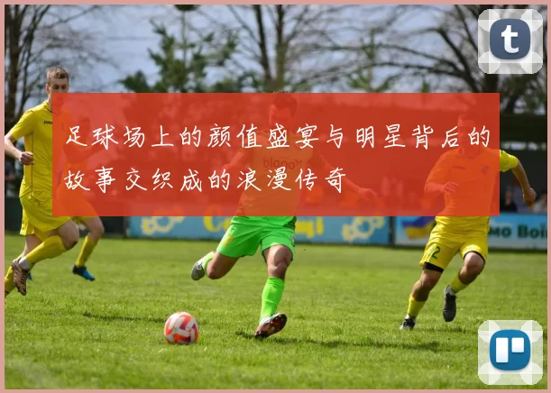 足球场上的颜值盛宴与明星背后的故事交织成的浪漫传奇