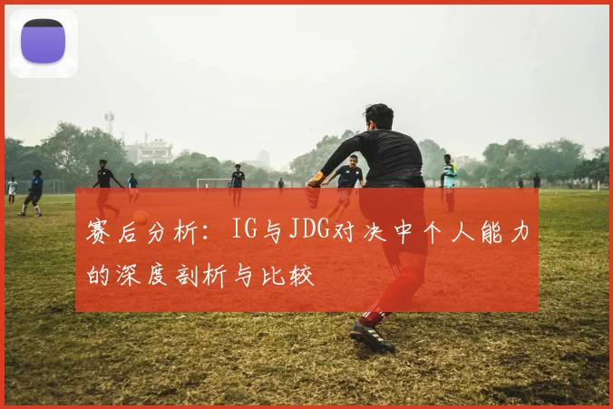 赛后分析：IG与JDG对决中个人能力的深度剖析与比较