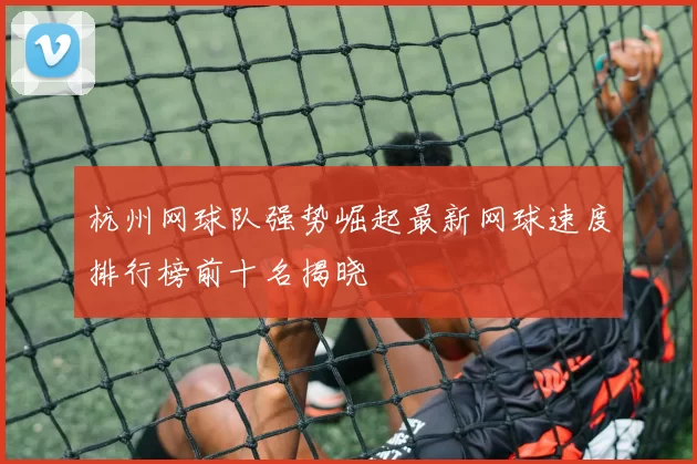 杭州网球队强势崛起最新网球速度排行榜前十名揭晓