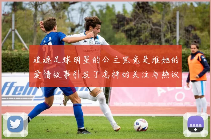 追逐足球明星的公主究竟是谁她的爱情故事引发了怎样的关注与热议