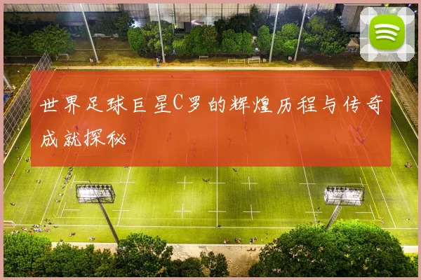 世界足球巨星C罗的辉煌历程与传奇成就探秘