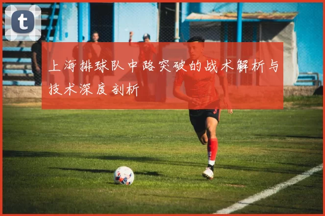 上海排球队中路突破的战术解析与技术深度剖析