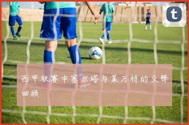 西甲联赛中塞尔塔与莱万特的交锋回顾