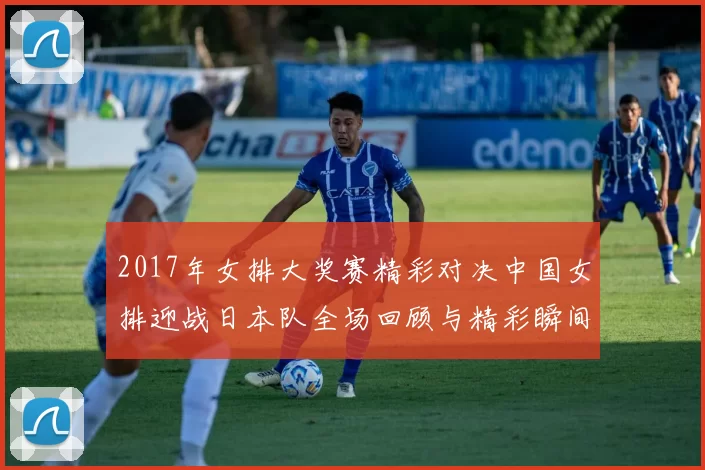 2017年女排大奖赛精彩对决中国女排迎战日本队全场回顾与精彩瞬间分析