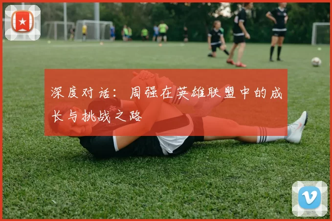 深度对话：周强在英雄联盟中的成长与挑战之路