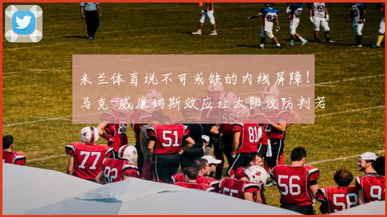 米兰体育说不可或缺的内线屏障！马克-威廉姆斯效应让太阳攻防判若两队