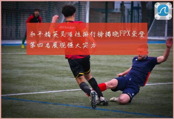 和平精英灵活性排行榜揭晓FPX荣登第四名展现强大实力