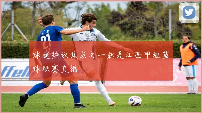 球迷热议焦点之一就是江西甲组篮球联赛直播