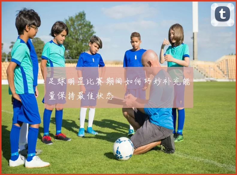 足球明星比赛期间如何巧妙补充能量保持最佳状态