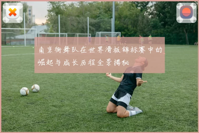 南京街舞队在世界滑板锦标赛中的崛起与成长历程全景揭秘