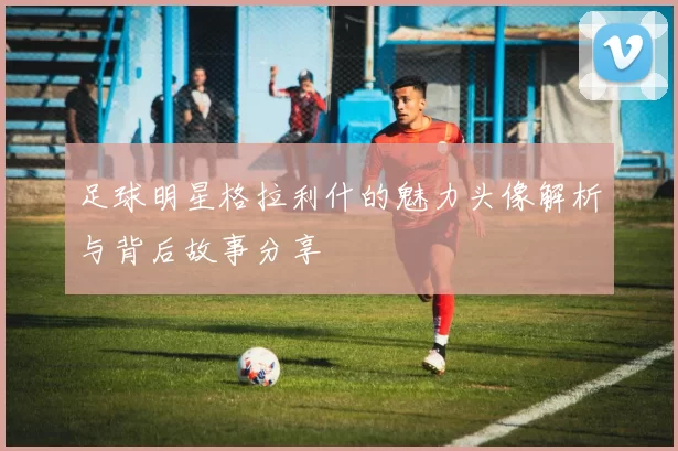 足球明星格拉利什的魅力头像解析与背后故事分享