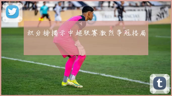 积分榜揭示中超联赛激烈争冠格局