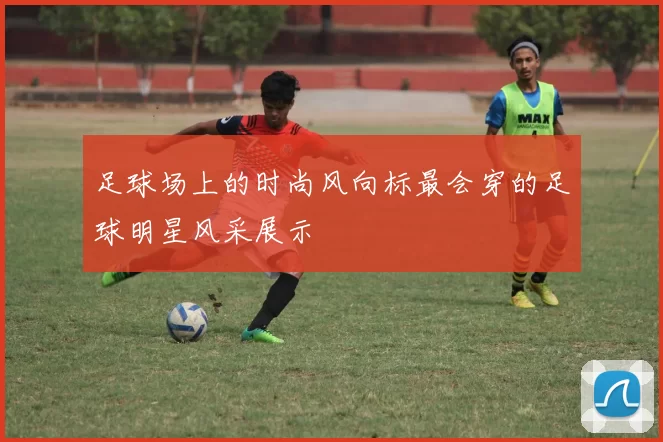 足球场上的时尚风向标最会穿的足球明星风采展示
