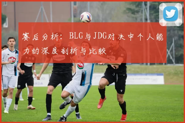 赛后分析：BLG与JDG对决中个人能力的深度剖析与比较