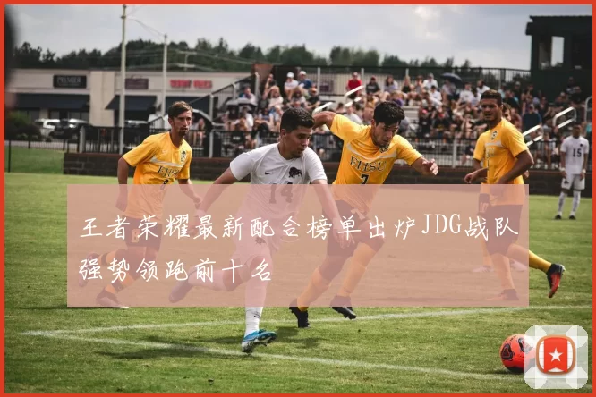 王者荣耀最新配合榜单出炉JDG战队强势领跑前十名