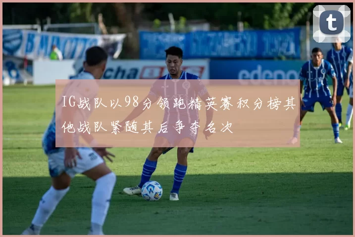 IG战队以98分领跑精英赛积分榜其他战队紧随其后争夺名次