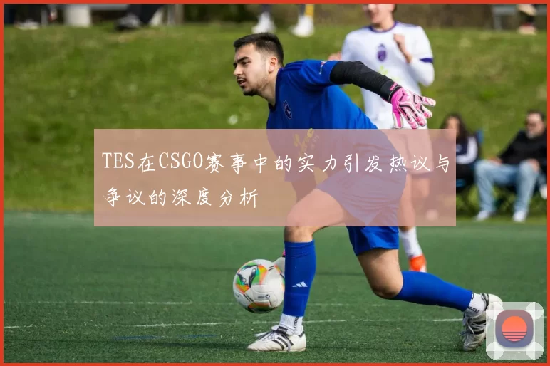 TES在CSGO赛事中的实力引发热议与争议的深度分析