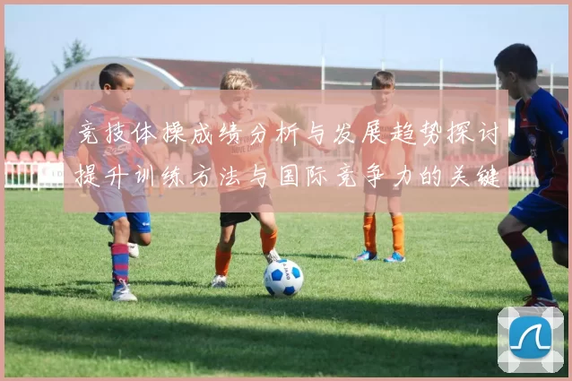 竞技体操成绩分析与发展趋势探讨提升训练方法与国际竞争力的关键路径