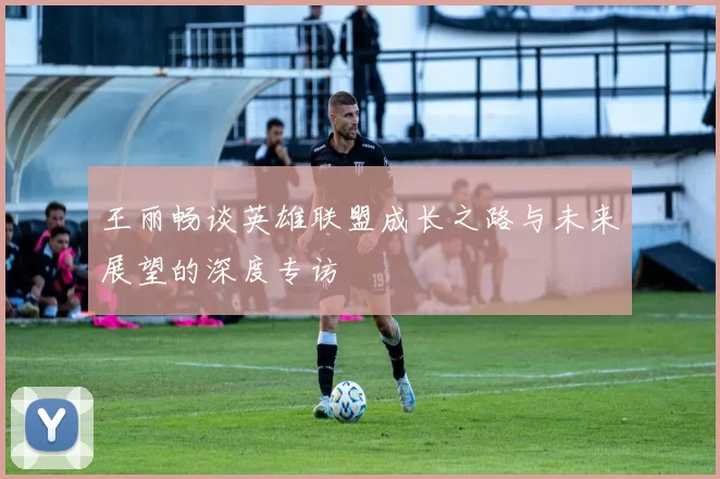 王丽畅谈英雄联盟成长之路与未来展望的深度专访