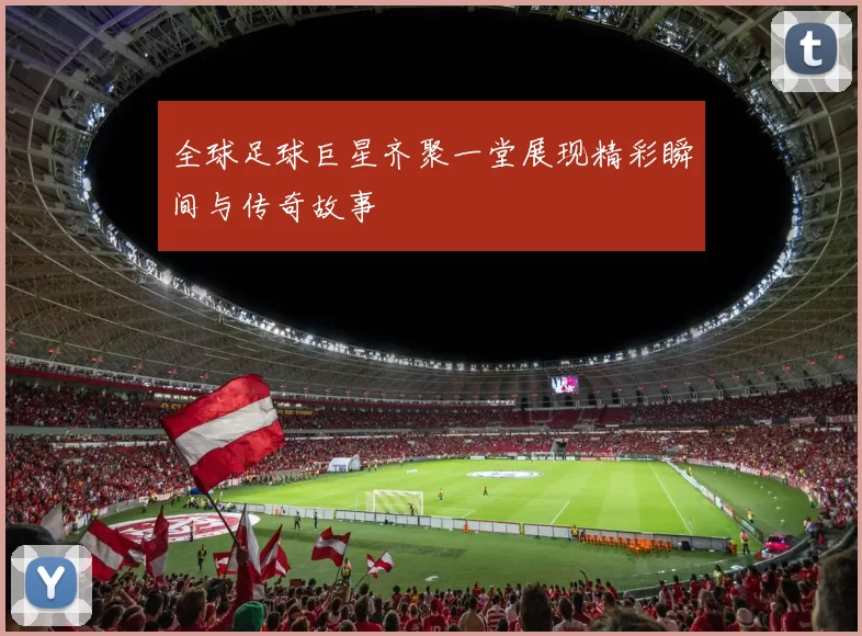 全球足球巨星齐聚一堂展现精彩瞬间与传奇故事