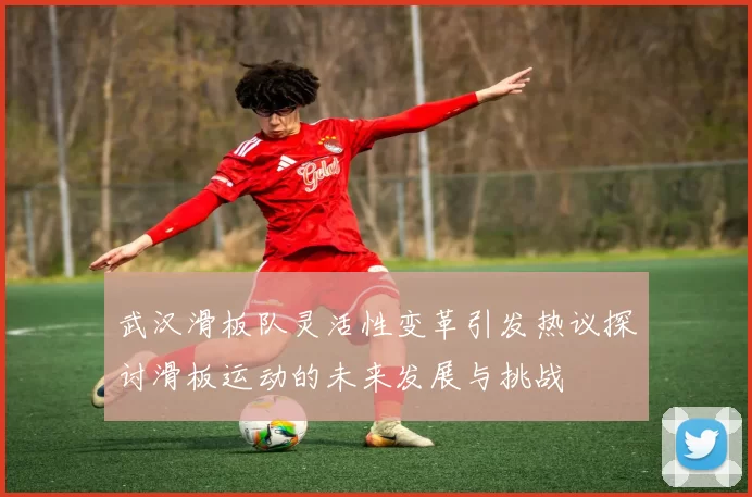 武汉滑板队灵活性变革引发热议探讨滑板运动的未来发展与挑战
