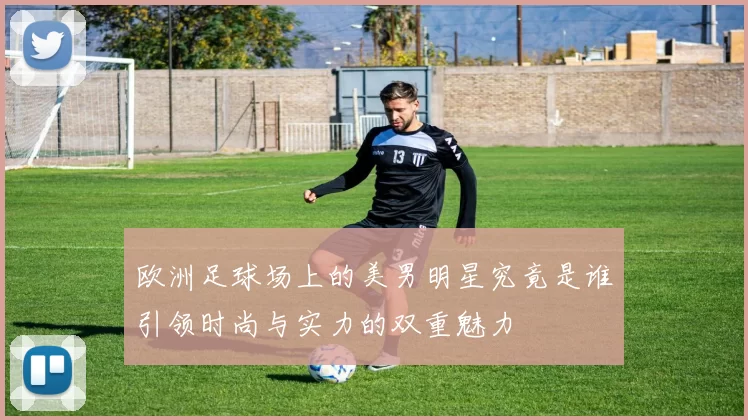 欧洲足球场上的美男明星究竟是谁引领时尚与实力的双重魅力