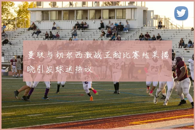 曼联与切尔西激战正酣比赛结果揭晓引发球迷热议