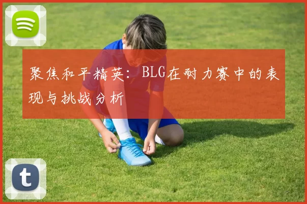 聚焦和平精英：BLG在耐力赛中的表现与挑战分析