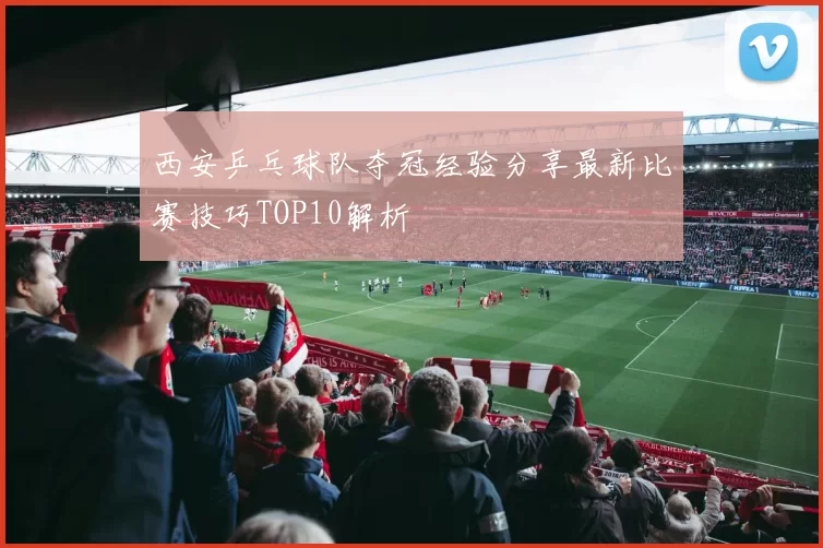 西安乒乓球队夺冠经验分享最新比赛技巧TOP10解析