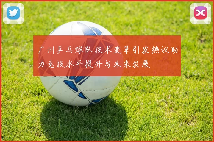 广州乒乓球队技术变革引发热议助力竞技水平提升与未来发展